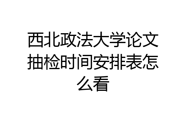 西北政法大学论文抽检时间安排表怎么看