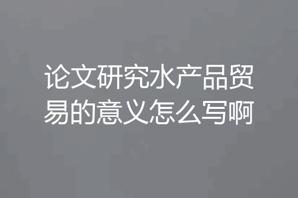 论文研究水产品贸易的意义怎么写啊