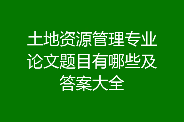 土地资源管理专业论文题目有哪些及答案大全