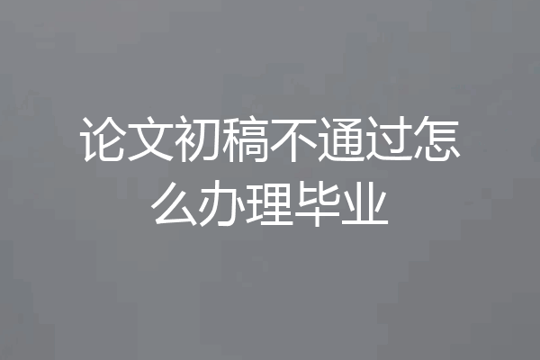 论文初稿不通过怎么办理毕业