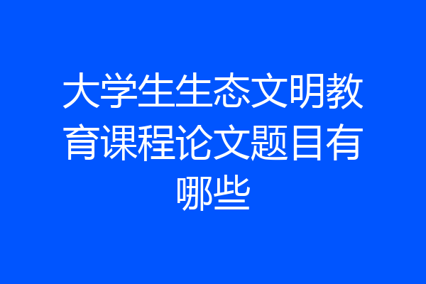 大学生生态文明教育课程论文题目有哪些
