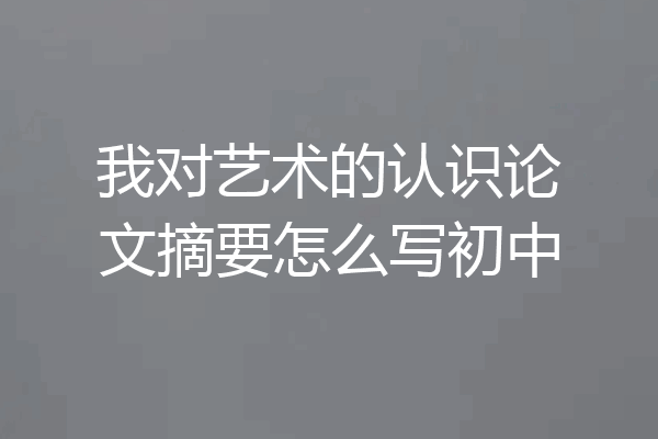 我对艺术的认识论文摘要怎么写初中