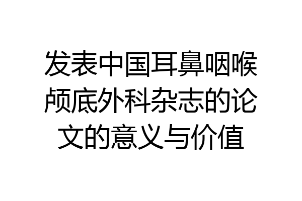 发表中国耳鼻咽喉颅底外科杂志的论文的意义与价值
