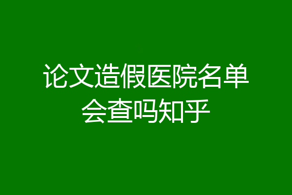 论文造假医院名单会查吗知乎