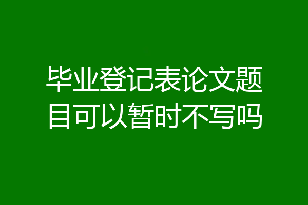 毕业登记表论文题目可以暂时不写吗