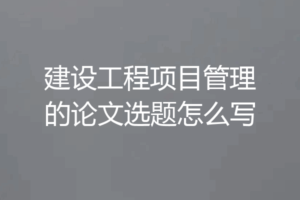 建设工程项目管理的论文选题怎么写