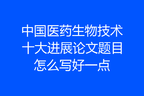 中国医药生物技术十大进展论文题目怎么写好一点