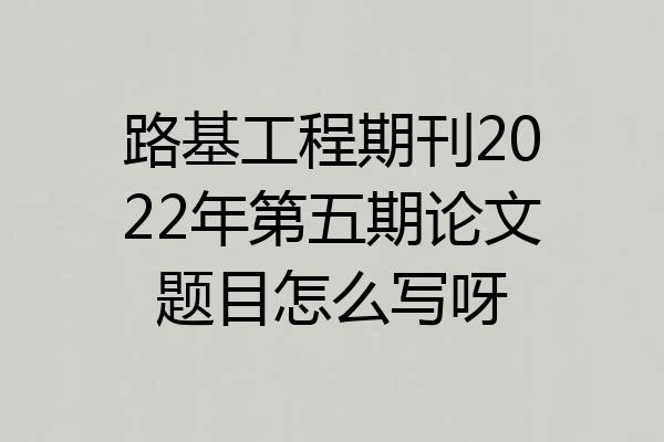 路基工程期刊2022年第五期论文题目怎么写呀
