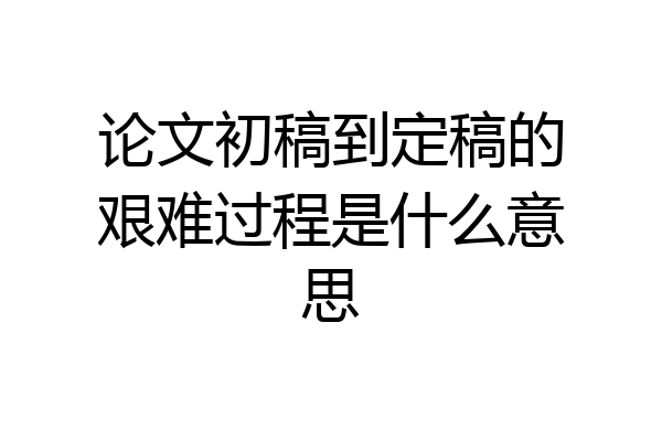 论文初稿到定稿的艰难过程是什么意思