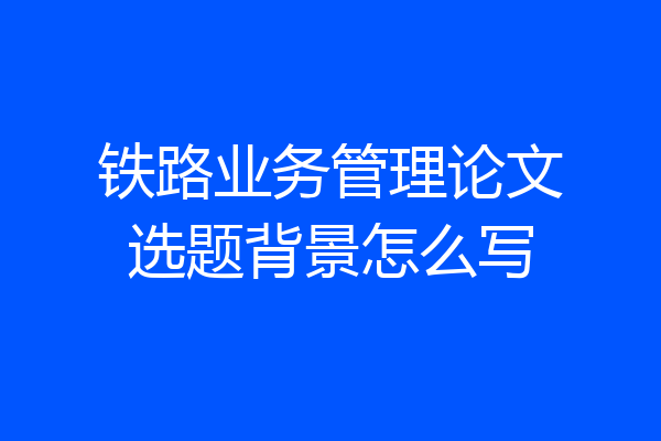 铁路业务管理论文选题背景怎么写
