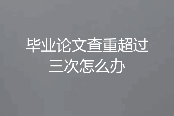 毕业论文查重超过三次怎么办