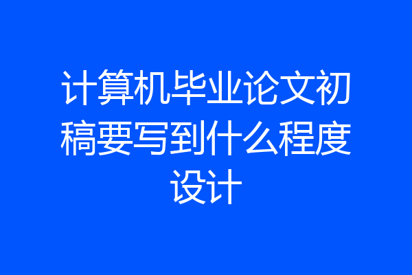 计算机毕业论文初稿要写到什么程度设计
