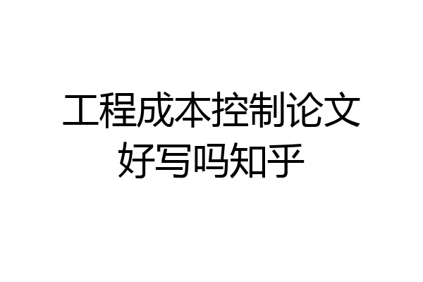 工程成本控制论文好写吗知乎