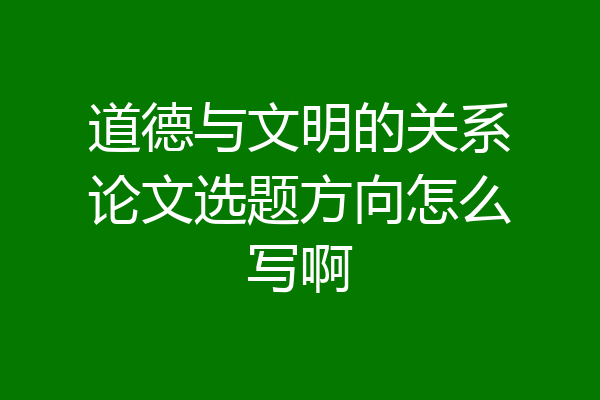 道德与文明的关系论文选题方向怎么写啊
