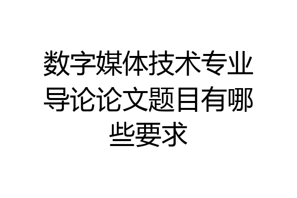 数字媒体技术专业导论论文题目有哪些要求