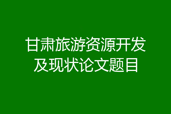 甘肃旅游资源开发及现状论文题目