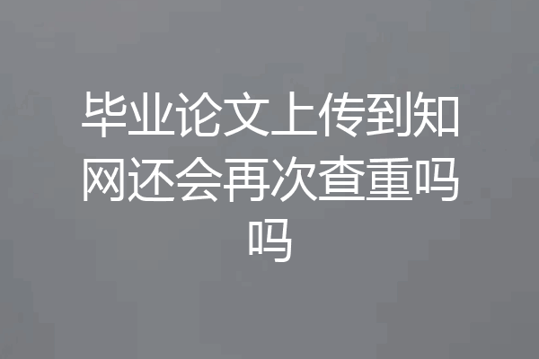 毕业论文上传到知网还会再次查重吗吗