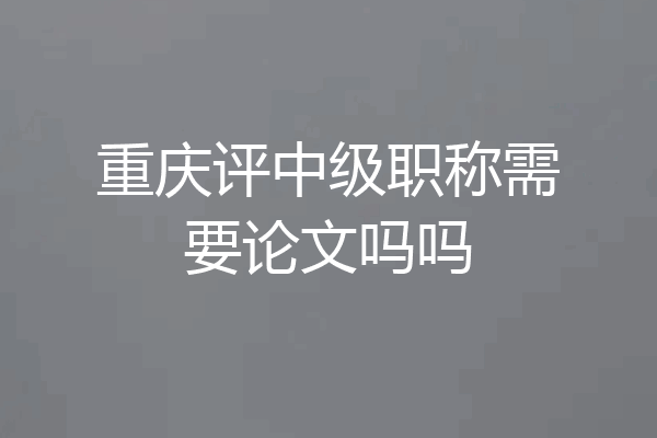 重庆评中级职称需要论文吗吗