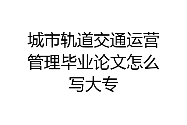 城市轨道交通运营管理毕业论文怎么写大专