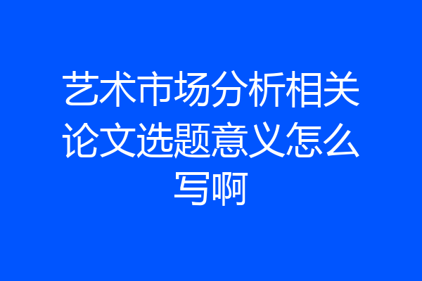 艺术市场分析相关论文选题意义怎么写啊