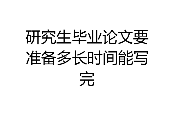 研究生毕业论文要准备多长时间能写完