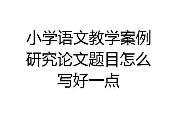 小学语文教学案例研究论文题目怎么写好一点