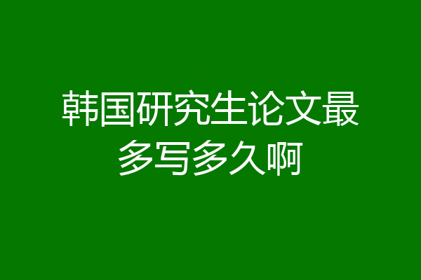 韩国研究生论文最多写多久啊