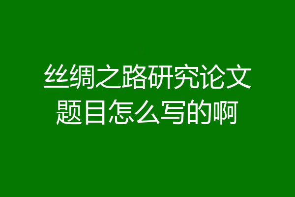 丝绸之路研究论文题目怎么写的啊