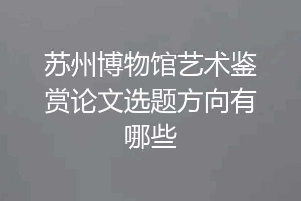 苏州博物馆艺术鉴赏论文选题方向有哪些
