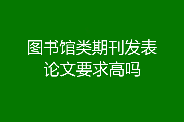 图书馆类期刊发表论文要求高吗