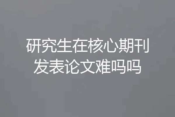 研究生在核心期刊发表论文难吗吗