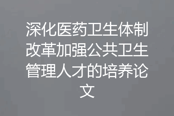 深化医药卫生体制改革加强公共卫生管理人才的培养论文