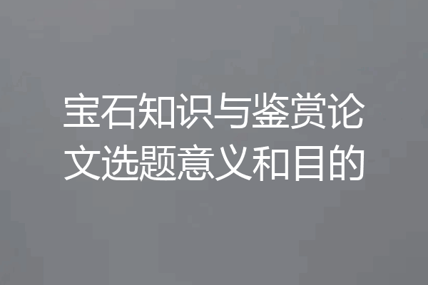 宝石知识与鉴赏论文选题意义和目的