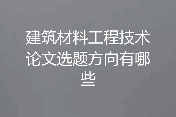 建筑材料工程技术论文选题方向有哪些