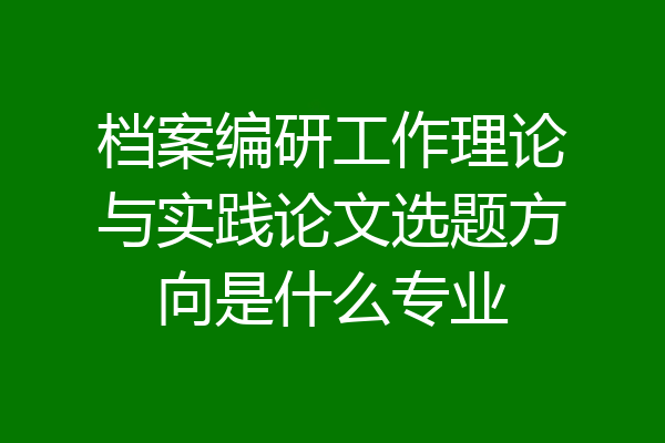 档案编研工作理论与实践论文选题方向是什么专业