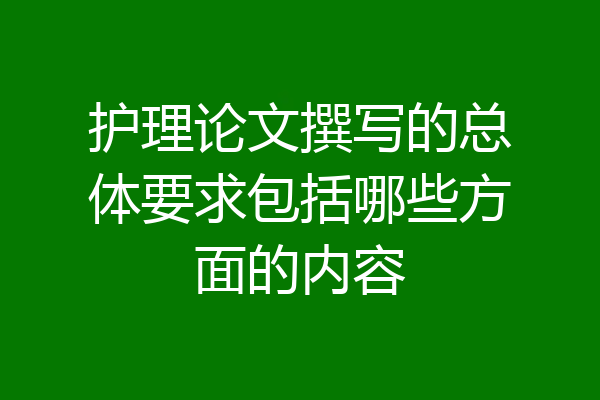 护理论文撰写的总体要求包括哪些方面的内容