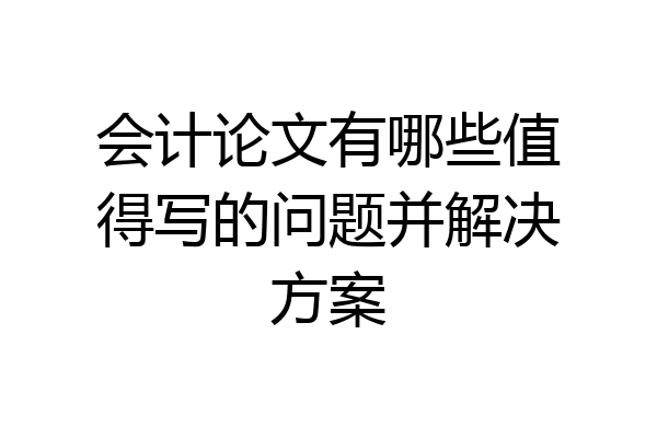 会计论文有哪些值得写的问题并解决方案
