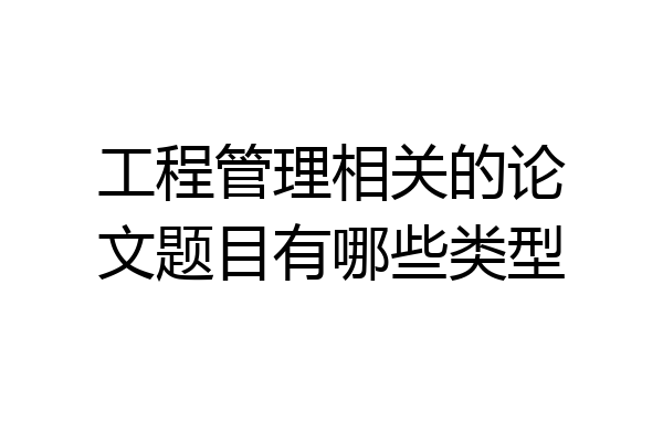 工程管理相关的论文题目有哪些类型