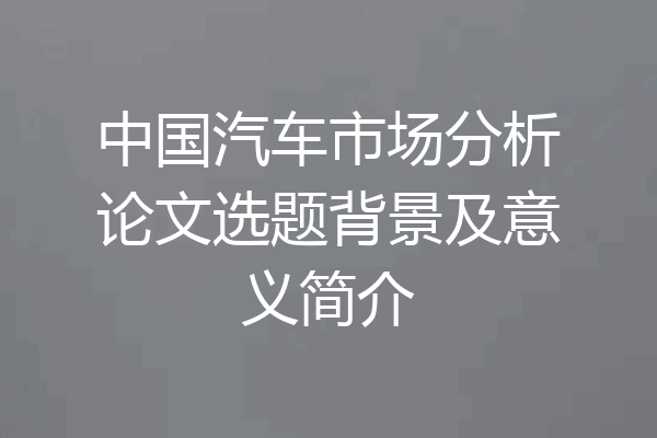 中国汽车市场分析论文选题背景及意义简介