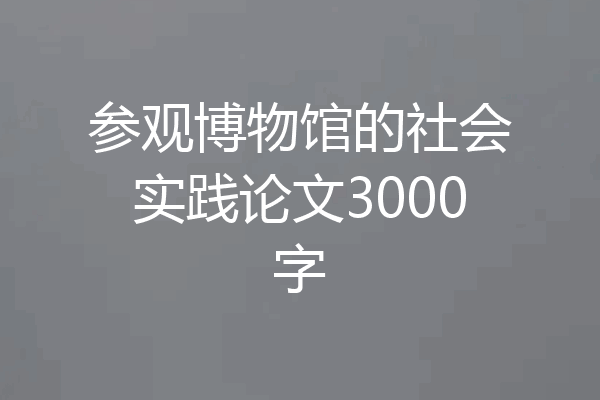 参观博物馆的社会实践论文3000字