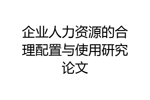 企业人力资源的合理配置与使用研究论文