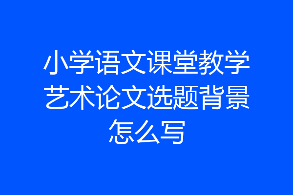 小学语文课堂教学艺术论文选题背景怎么写