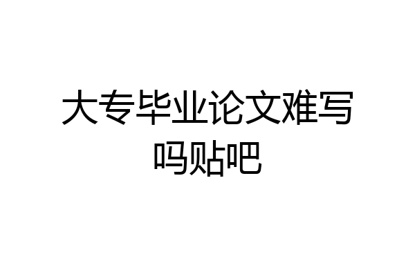 大专毕业论文难写吗贴吧