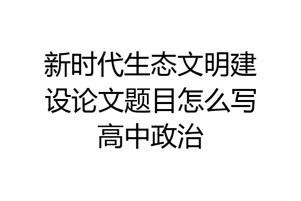 新时代生态文明建设论文题目怎么写高中政治