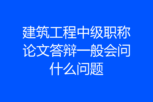 建筑工程中级职称论文答辩一般会问什么问题