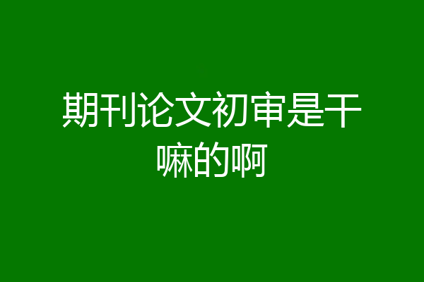 期刊论文初审是干嘛的啊