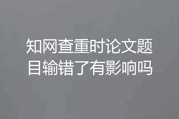 知网查重时论文题目输错了有影响吗