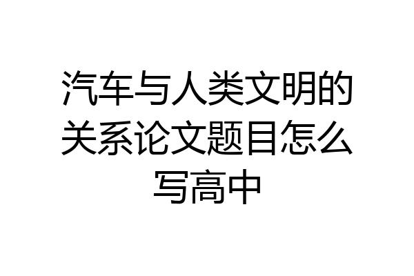 汽车与人类文明的关系论文题目怎么写高中