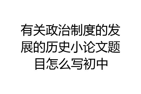 有关政治制度的发展的历史小论文题目怎么写初中
