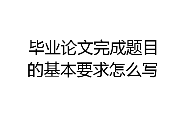 毕业论文完成题目的基本要求怎么写